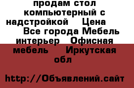 продам стол компьютерный с надстройкой. › Цена ­ 2 000 - Все города Мебель, интерьер » Офисная мебель   . Иркутская обл.